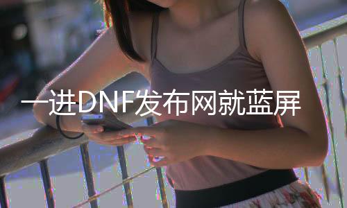 一进DNF发布网就蓝屏（dnf进游戏就蓝屏怎么办）