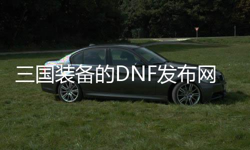 三国装备的DNF发布网（dnf三国DNF发布网在哪）