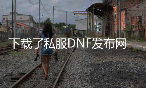 下载了私服DNF发布网怎么解压