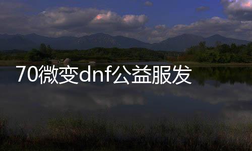 70微变dnf公益服发布网（最新70微变dnf公益服发布网下载及游戏攻略）