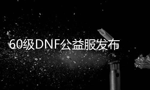 60级DNF公益服发布网吧（寻找最新的60级DNF公益服发布网）