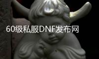 60级私服DNF发布网（DNF发布网与勇士60怀旧版）