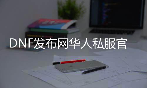 DNF发布网华人私服官网（.DNF发布网官网）