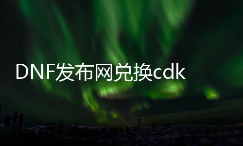 DNF发布网兑换cdk（DNF发布网cd兑换）