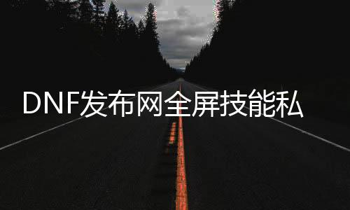 DNF发布网全屏技能私服（DNF发布网全屏技能栏怎么变大）