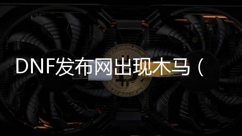 DNF发布网出现木马（dnf登录提示时提示感染木马）