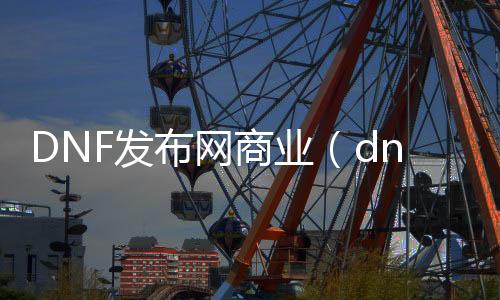 DNF发布网商业（dnf商业版本合集）