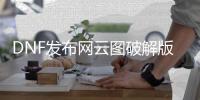 DNF发布网云图破解版（DNF发布网云端下载）