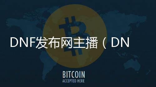 DNF发布网主播（DNF发布网主播都在什么平台）