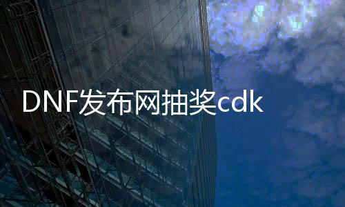 DNF发布网抽奖cdk大全（dnf抽奖盒子叫什么名字）