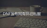 DNF发布网有怀旧私服吗（DNF发布网与勇士有怀旧版吗）