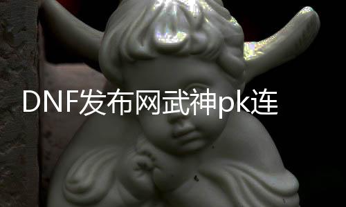 DNF发布网武神pk连招（dnf武神玩法）