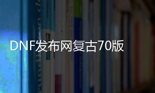 DNF发布网复古70版本（DNF发布网复古70版本是啥）