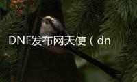 DNF发布网天使（dnf天使装扮）