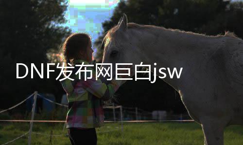 DNF发布网巨白jsw私服（DNF发布网70版本巨白）