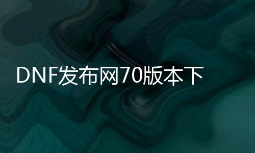 DNF发布网70版本下载网址