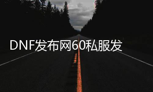 DNF发布网60私服发布网（DNF发布网60版本服务端）