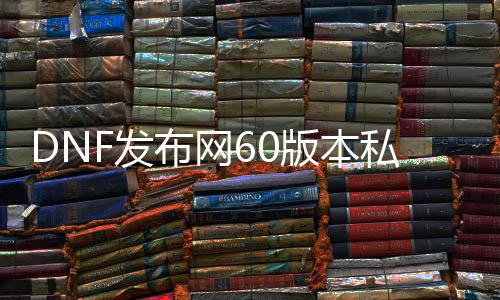 DNF发布网60版本私服直播（DNF发布网60版本服务端）