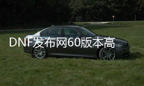 DNF发布网60版本高爆（60版本的DNF发布网）