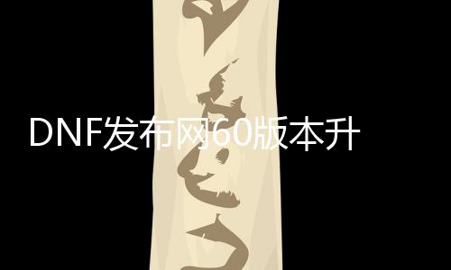 DNF发布网60版本升级快（DNF发布网 60级版本）