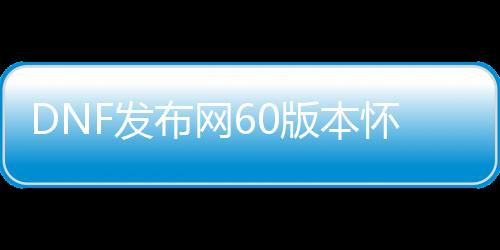 DNF发布网60版本怀旧 私服（DNF发布网60版本怀旧服下载）