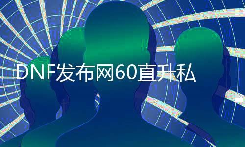 DNF发布网60直升私服（DNF发布网直升礼包2021）