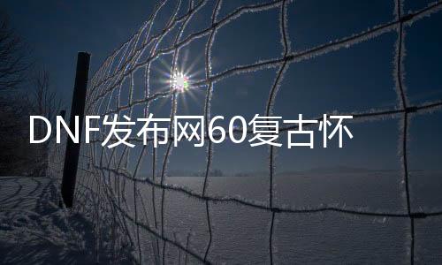 DNF发布网60复古怀旧（怀念DNF发布网60复古版本）