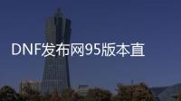 DNF发布网95版本直播（DNF发布网95最新搬砖图）