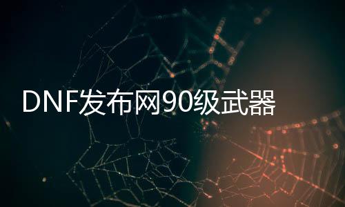 DNF发布网90级武器代码（DNF发布网90级武器怎么继承到100级）