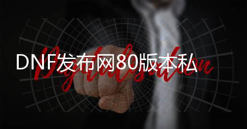 DNF发布网80版本私服哪个好（DNF发布网与勇士80版本）