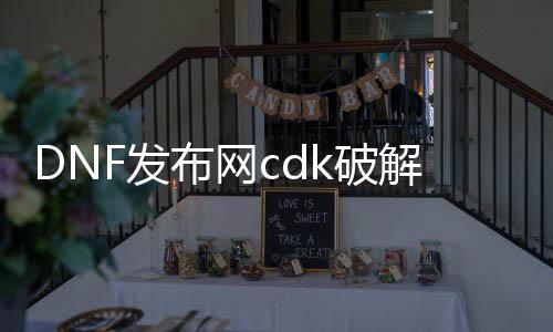 DNF发布网cdk破解视频（DNF发布网破解版）