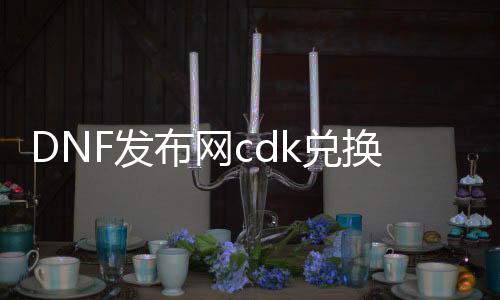 DNF发布网cdk兑换码（DNF发布网兑换码大全）