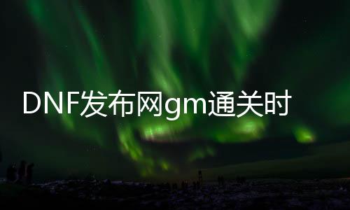 DNF发布网gm通关时间检查（DNF发布网 gm模式）