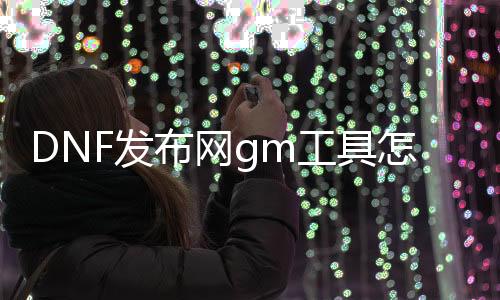 DNF发布网gm工具怎么破解（DNF发布网 gm工具怎么用）