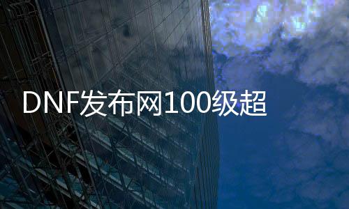 DNF发布网100级超变私服（DNF发布网与勇士100装备改版）