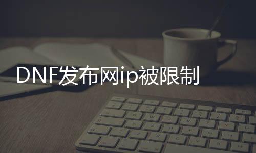 DNF发布网ip被限制登入（DNF发布网限制登录怎么解除）