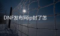 DNF发布网ip封了怎么改（dnf封号和ip有关系吗）