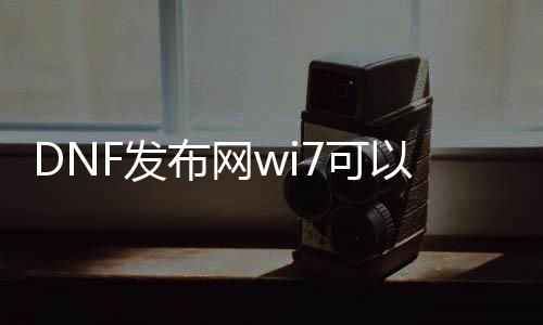 DNF发布网wi7可以玩吗（dnf是win7支持好还是win10）