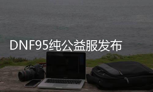 DNF95纯公益服发布网（dnf85版本公益服发布网）