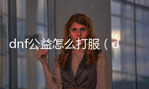 dnf公益怎么打服（dnf开公益服发布网赚钱嘛）