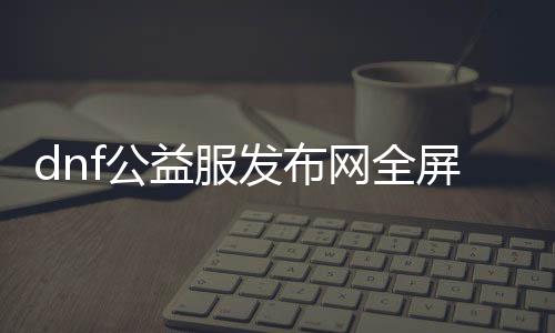 dnf公益服发布网全屏技能（全屏技能攻略）