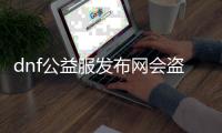 dnf公益服发布网会盗号么（dnf公益服发布网哪个值得一玩）