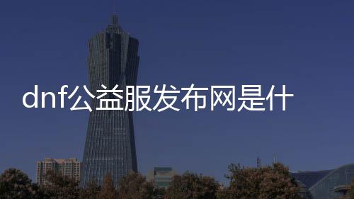 dnf公益服发布网是什么（详解DNF公益服发布网的概念与特点）