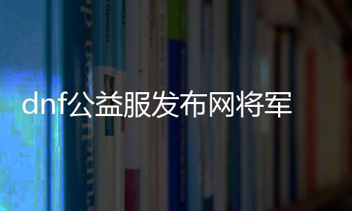 dnf公益服发布网将军阁（探秘将军阁在DNF公益服发布网中的重要性）