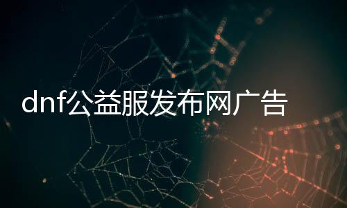 dnf公益服发布网广告（dnf公益服发布网哪个值得一玩）