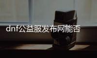 dnf公益服发布网能否pk（dnf公益服发布网哪个职业厉害）