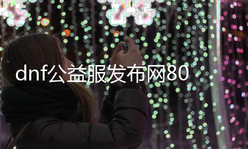 dnf公益服发布网80级怎么玩,公益服发布网80级快速升级攻略