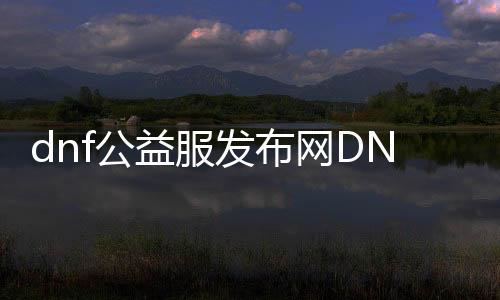 dnf公益服发布网DNF发布网与勇士（精彩的游戏攻略与玩法介绍）