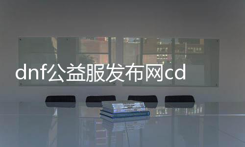 dnf公益服发布网cdk（DNF公益服发布网网）