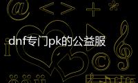 dnf专门pk的公益服发布网（dnf公益服发布网搬砖）